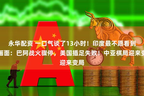 永华配资 一口气谈了13小时!印度最不愿看到的画面:巴阿战火骤停,美国插足失败!中亚棋局迎来变局