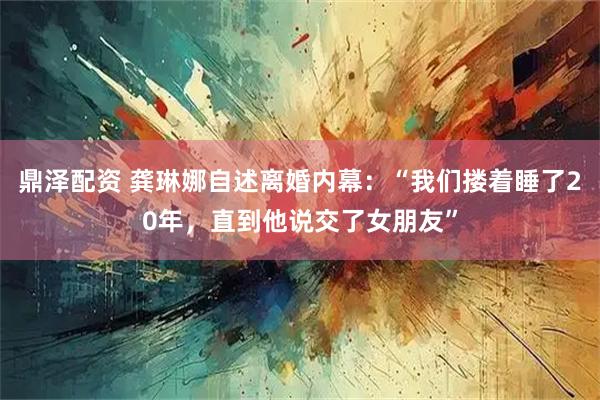 鼎泽配资 龚琳娜自述离婚内幕:“我们搂着睡了20年,直到他说交了女朋友”