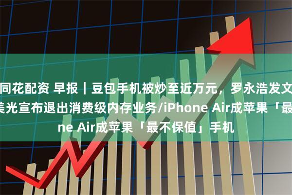 同花配资 早报|豆包手机被炒至近万元,罗永浩发文力挺/突发,美光宣布退出消费级内存业务/iPhone Air成苹果「最不保值」手机