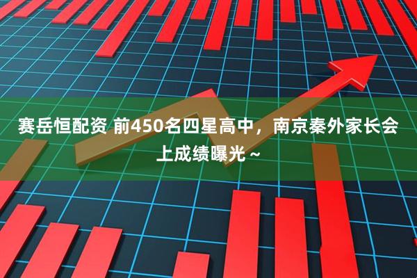 赛岳恒配资 前450名四星高中，南京秦外家长会上成绩曝光～