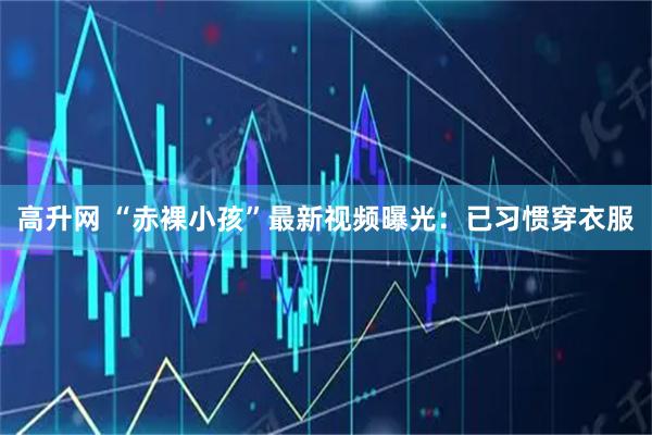 高升网 “赤裸小孩”最新视频曝光:已习惯穿衣服