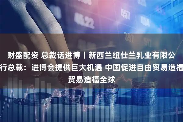 财盛配资 总裁话进博丨新西兰纽仕兰乳业有限公司执行总裁:进博会提供巨大机遇 中国促进自由贸易造福全球