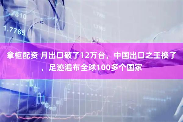 拿柜配资 月出口破了12万台，中国出口之王换了，足迹遍布全球100多个国家