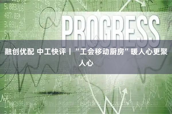 融创优配 中工快评丨“工会移动厨房”暖人心更聚人心