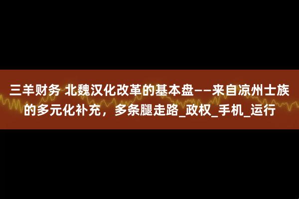 三羊财务 北魏汉化改革的基本盘——来自凉州士族的多元化补充,多条腿走路_政权_手机_运行