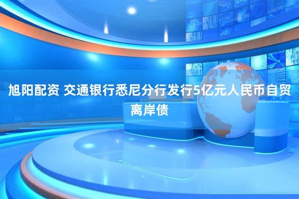 旭阳配资 交通银行悉尼分行发行5亿元人民币自贸离岸债