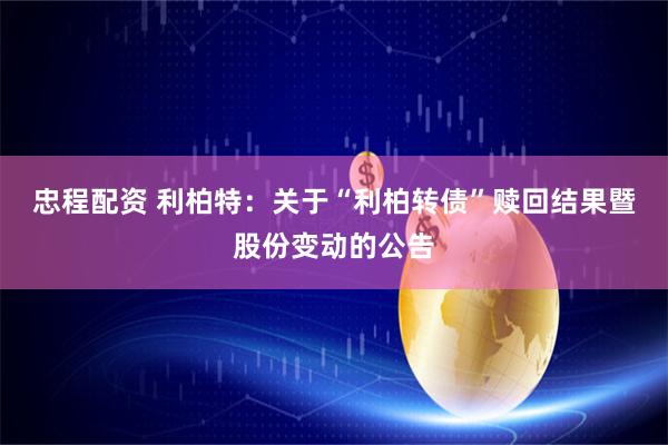 忠程配资 利柏特：关于“利柏转债”赎回结果暨股份变动的公告
