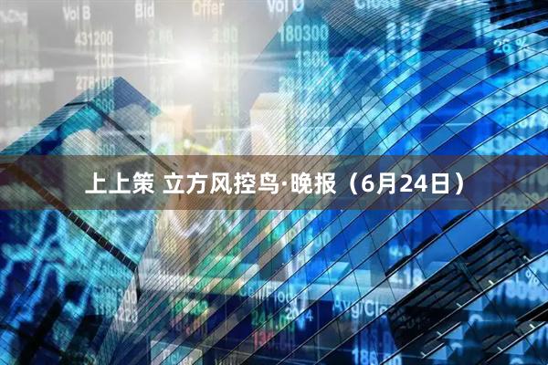 上上策 立方风控鸟·晚报（6月24日）
