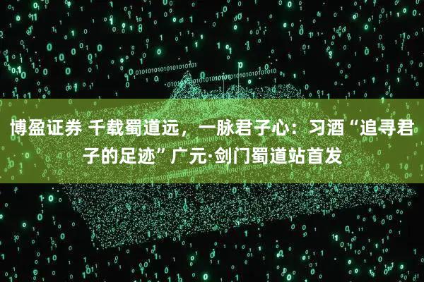 博盈证券 千载蜀道远，一脉君子心：习酒“追寻君子的足迹”广元·剑门蜀道站首发