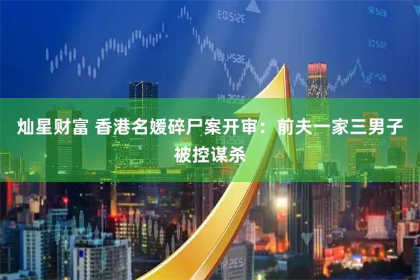 灿星财富 香港名媛碎尸案开审：前夫一家三男子被控谋杀