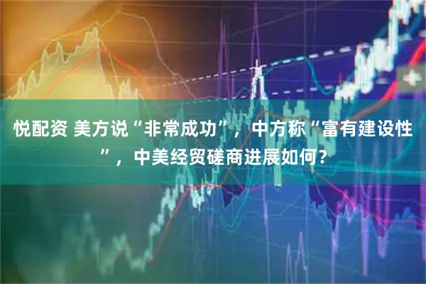悦配资 美方说“非常成功”,中方称“富有建设性”,中美经贸磋商进展如何?