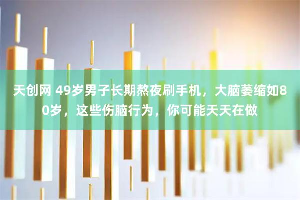 天创网 49岁男子长期熬夜刷手机，大脑萎缩如80岁，这些伤脑行为，你可能天天在做